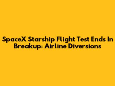 SpaceX Starship Flight Test Ends In Breakup: Airline Diversions