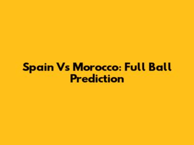 Spain Vs Morocco: Full Ball Prediction