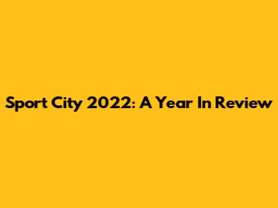 Sport City 2022: A Year In Review