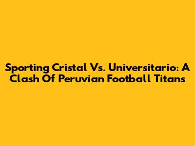 Sporting Cristal Vs. Universitario: A Clash Of Peruvian Football Titans