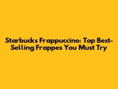 Starbucks Frappuccino: Top Best-Selling Frappes You Must Try