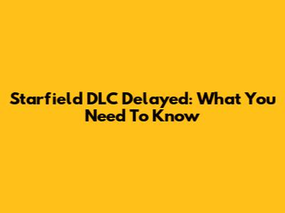 Starfield DLC Delayed: What You Need To Know