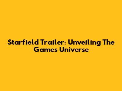 Starfield Trailer: Unveiling The Game's Universe