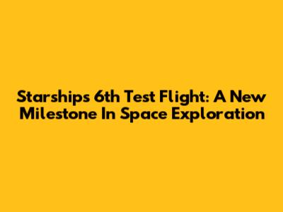 Starship's 6th Test Flight: A New Milestone In Space Exploration