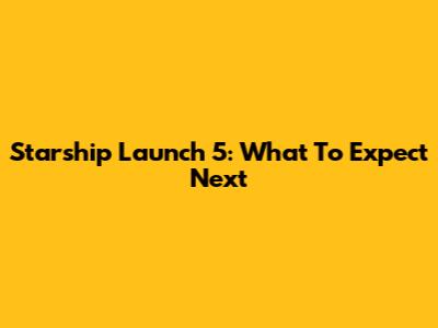 Starship Launch 5: What To Expect Next