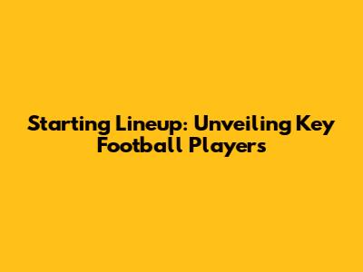 Starting Lineup: Unveiling Key Football Players