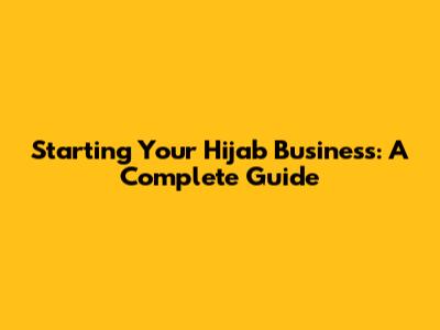 Starting Your Hijab Business: A Complete Guide
