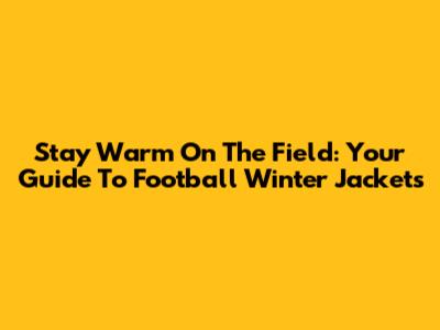 Stay Warm On The Field: Your Guide To Football Winter Jackets