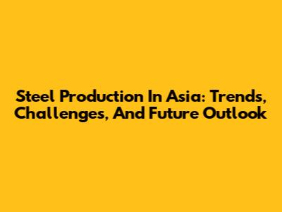 Steel Production In Asia: Trends, Challenges, And Future Outlook