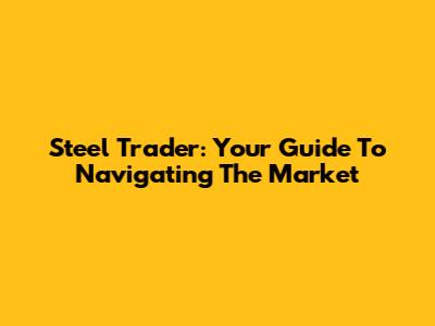 Steel Trader: Your Guide To Navigating The Market