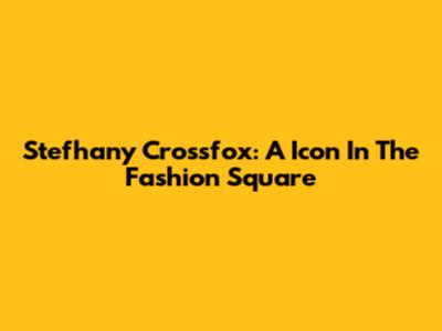 Stefhany Crossfox: A Icon In The Fashion Square