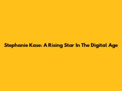 Stephanie Kase: A Rising Star In The Digital Age