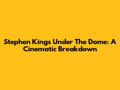 Stephen King's 'Under The Dome': A Cinematic Breakdown