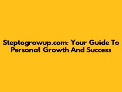 Steptogrowup.com: Your Guide To Personal Growth And Success