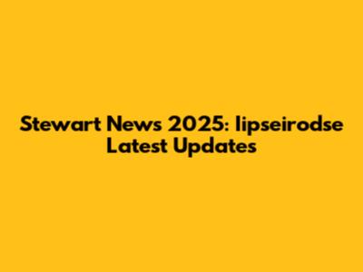 Stewart News 2025: Iipseirodse Latest Updates
