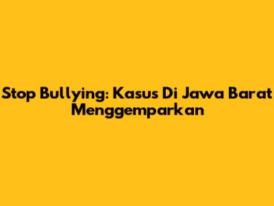 Stop Bullying: Kasus Di Jawa Barat Menggemparkan