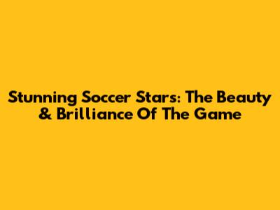 Stunning Soccer Stars: The Beauty & Brilliance Of The Game