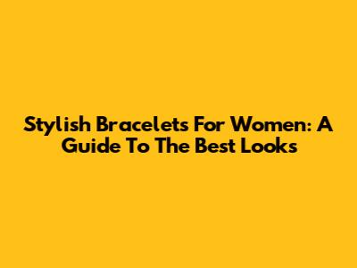 Stylish Bracelets For Women: A Guide To The Best Looks
