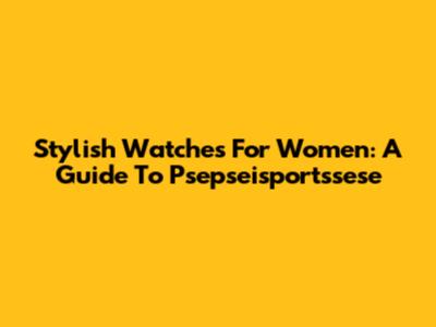 Stylish Watches For Women: A Guide To Psepseisportssese
