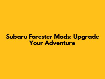 Subaru Forester Mods: Upgrade Your Adventure