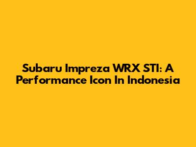 Subaru Impreza WRX STI: A Performance Icon In Indonesia