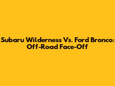 Subaru Wilderness Vs. Ford Bronco: Off-Road Face-Off