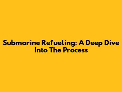 Submarine Refueling: A Deep Dive Into The Process