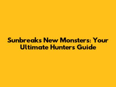 Sunbreak's New Monsters: Your Ultimate Hunter's Guide