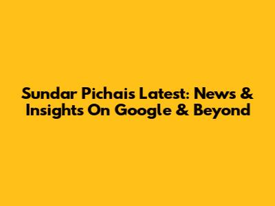 Sundar Pichai's Latest: News & Insights On Google & Beyond