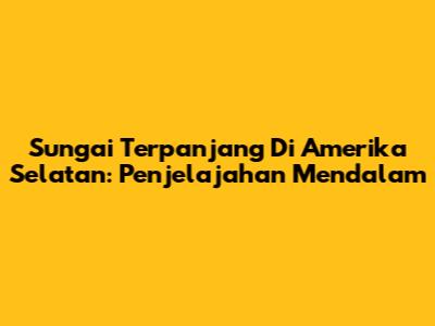 Sungai Terpanjang Di Amerika Selatan: Penjelajahan Mendalam