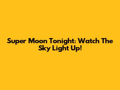 Super Moon Tonight: Watch The Sky Light Up!