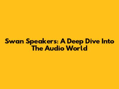 Swan Speakers: A Deep Dive Into The Audio World