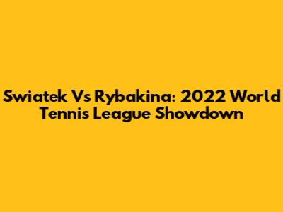 Swiatek Vs Rybakina: 2022 World Tennis League Showdown