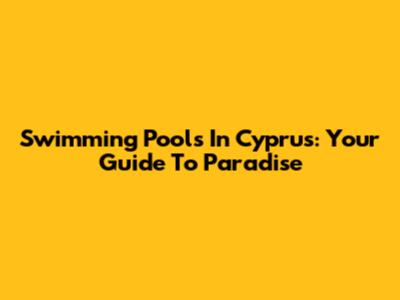 Swimming Pools In Cyprus: Your Guide To Paradise
