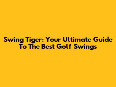 Swing Tiger: Your Ultimate Guide To The Best Golf Swings