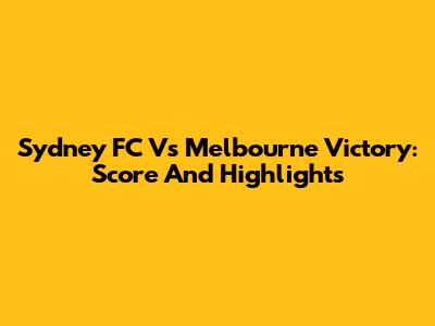 Sydney FC Vs Melbourne Victory: Score And Highlights