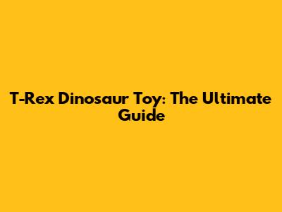 T-Rex Dinosaur Toy: The Ultimate Guide