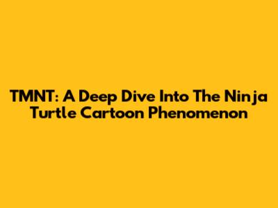 TMNT: A Deep Dive Into The Ninja Turtle Cartoon Phenomenon