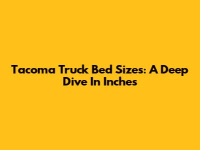 Tacoma Truck Bed Sizes: A Deep Dive In Inches