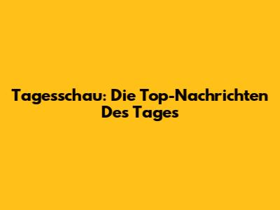 Tagesschau: Die Top-Nachrichten Des Tages