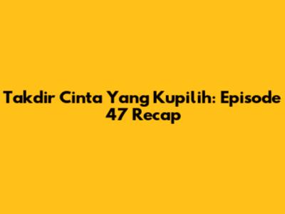 Takdir Cinta Yang Kupilih: Episode 47 Recap