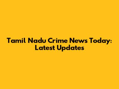 Tamil Nadu Crime News Today: Latest Updates