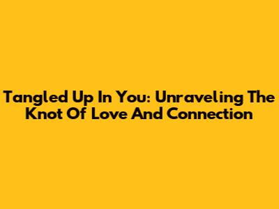 Tangled Up In You: Unraveling The Knot Of Love And Connection