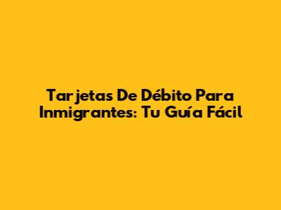 Tarjetas De Débito Para Inmigrantes: Tu Guía Fácil
