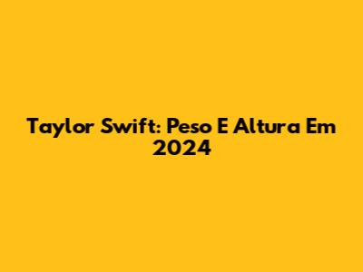 Taylor Swift: Peso E Altura Em 2024