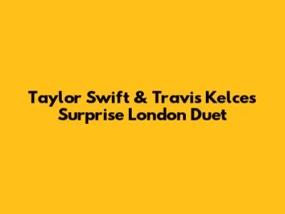 Taylor Swift & Travis Kelce's Surprise London Duet