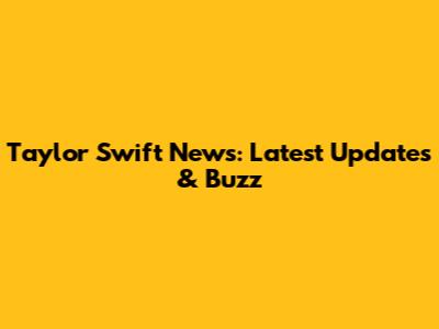Taylor Swift News: Latest Updates & Buzz