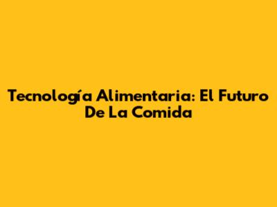 Tecnología Alimentaria: El Futuro De La Comida