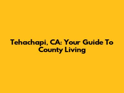 Tehachapi, CA: Your Guide To County Living