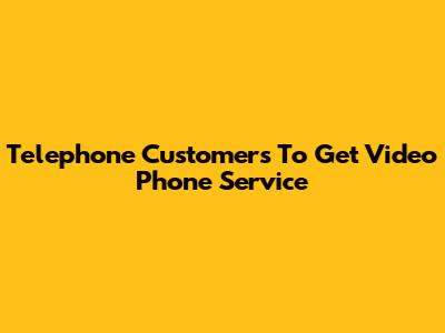 Telephone Customers To Get Video Phone Service